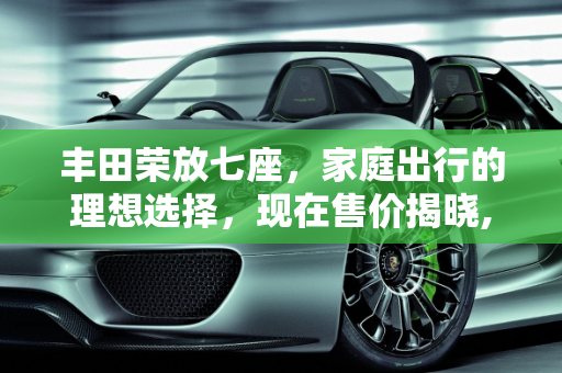 丰田荣放七座，家庭出行的理想选择，现在售价揭晓,丰田荣放七座现在售价