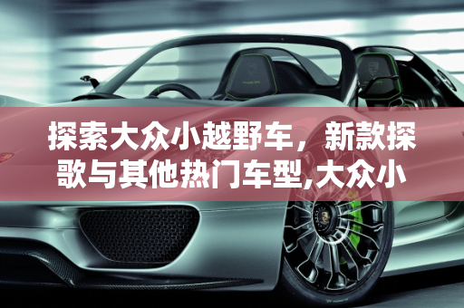 探索大众小越野车，新款探歌与其他热门车型,大众小越野车有哪几款,新款探歌越野车有几款车型