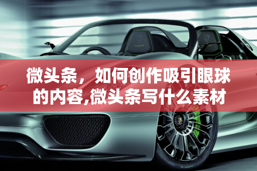微头条，如何创作吸引眼球的内容,微头条写什么素材好看