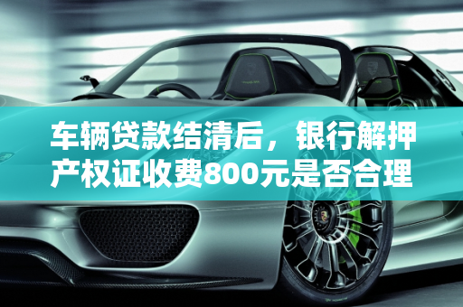 车辆贷款结清后，银行解押产权证收费800元是否合理？,我问下，我货款买的车，车钱还完了，产权证要跟银行解压要800百正常不
