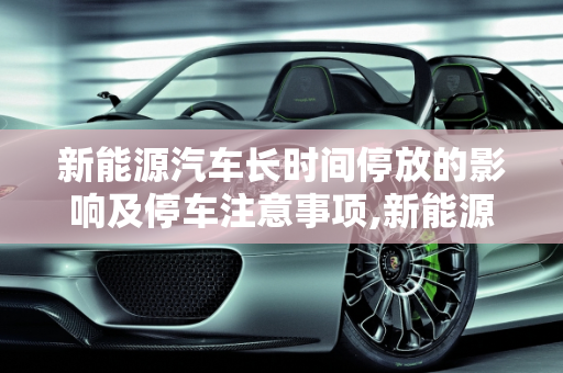 新能源汽车长时间停放的影响及停车注意事项,新能源汽车长时间停放有什么影响，新能源汽车停车