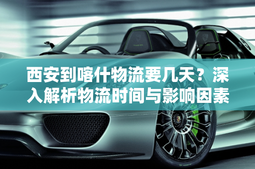 西安到喀什物流要几天？深入解析物流时间与影响因素,西安到喀什物流要几天