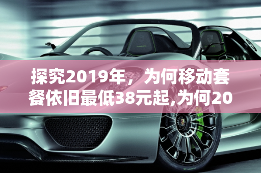 探究2019年，为何移动套餐依旧最低38元起,为何2019年，移动套餐依旧最低38起