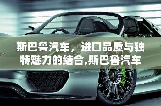 斯巴鲁汽车，进口品质与独特魅力的结合,斯巴鲁汽车是进口的吗