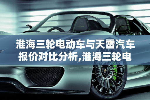 淮海三轮电动车与天雷汽车报价对比分析,淮海三轮电动车多少钱一辆，天雷汽车报价