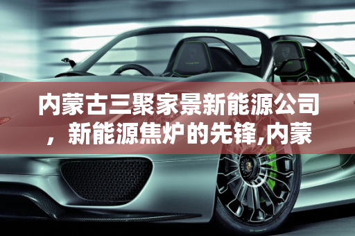 内蒙古三聚家景新能源公司，新能源焦炉的先锋,内蒙三聚家景新能源公司怎么样，新能源焦炉
