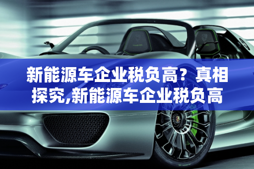 新能源车企业税负高？真相探究,新能源车企业税负高？真的如此吗？