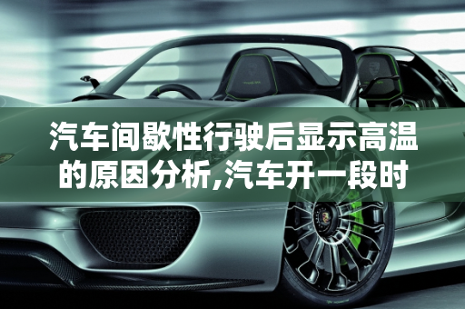 汽车间歇性行驶后显示高温的原因分析,汽车开一段时间停一会再开显示高温是什么原因