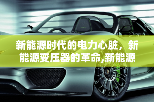 新能源时代的电力心脏，新能源变压器的革命,新能源变压器,新能源变压器