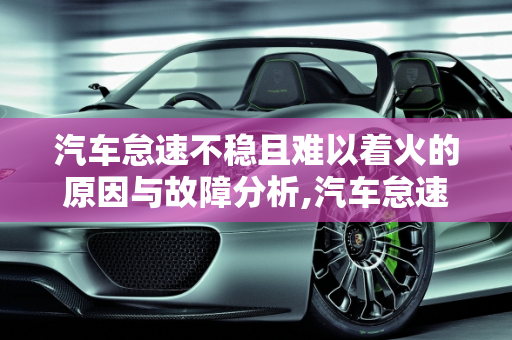 汽车怠速不稳且难以着火的原因与故障分析,汽车怠速着不住火怎么回事，汽车怠速有什么故障