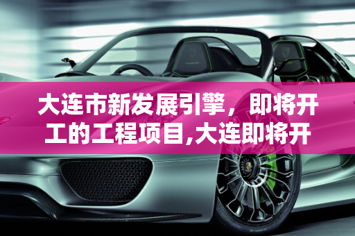 大连市新发展引擎，即将开工的工程项目,大连即将开工的工程项目