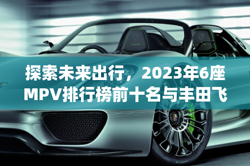 探索未来出行，2023年6座MPV排行榜前十名与丰田飞行汽车报价解析,6座mpv排行榜前十名,丰田飞行汽车报价