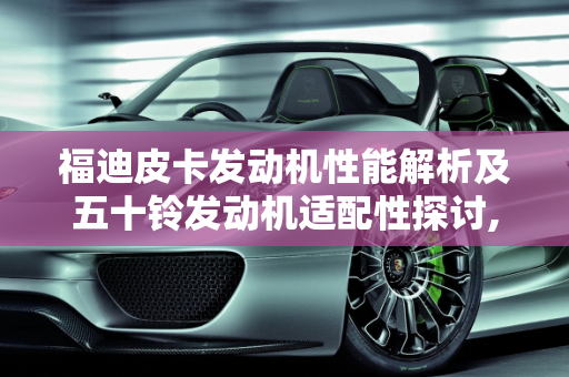 福迪皮卡发动机性能解析及五十铃发动机适配性探讨,18款福迪皮卡发动机多少,福迪皮卡车能装五十铃的发动机吗