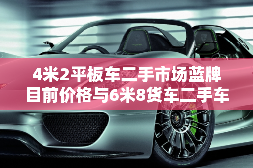 4米2平板车二手市场蓝牌目前价格与6米8货车二手车平板分析,4米2平板车二手市场蓝牌目前价格，6米8货车二手车平板