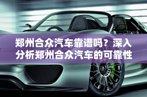 郑州合众汽车靠谱吗？深入分析郑州合众汽车的可靠性,郑州合众汽车靠谱吗