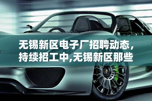 无锡新区电子厂招聘动态，持续招工中,无锡新区那些电子厂还在招工