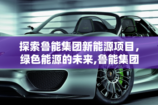 探索鲁能集团新能源项目，绿色能源的未来,鲁能集团新能源是什么项目，鲁能新能源