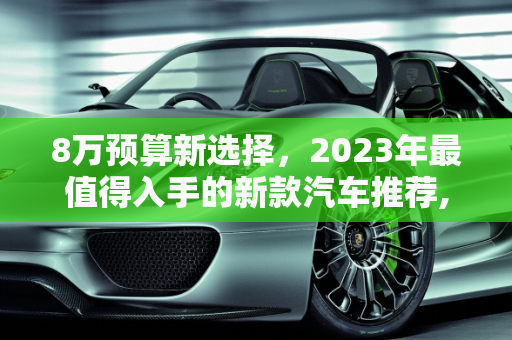 8万预算新选择，2023年最值得入手的新款汽车推荐,8 万左右预算，这些最新款汽车值得推荐！