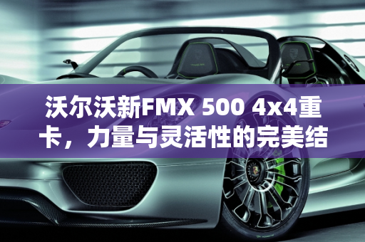 沃尔沃新FMX 500 4x4重卡，力量与灵活性的完美结合,沃尔沃新fmx 5004x4重卡，沃尔沃卡车新款的车型