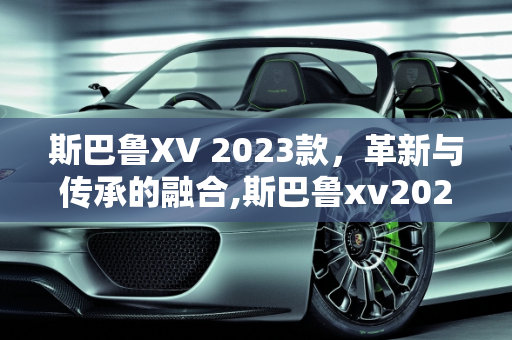 斯巴鲁XV 2023款，革新与传承的融合,斯巴鲁xv2023款有哪些变化，斯巴鲁最新款车型xv