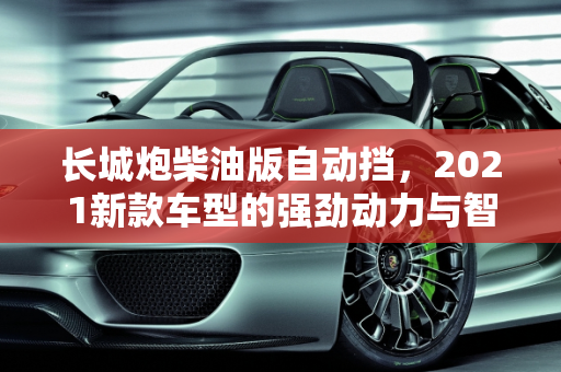 长城炮柴油版自动挡，2021新款车型的强劲动力与智能科技,长城炮柴油版自动挡,长城炮2021新款车型