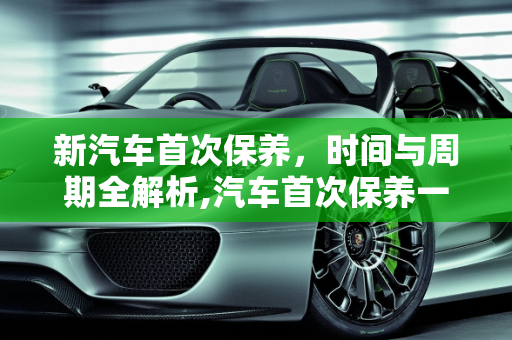 新汽车首次保养，时间与周期全解析,汽车首次保养一般需要多少时间，新汽车保养周期