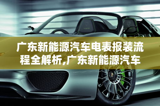 广东新能源汽车电表报装流程全解析,广东新能源汽车电表报装流程