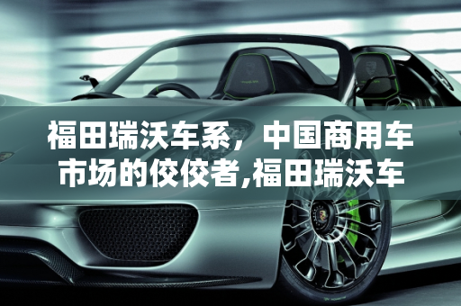 福田瑞沃车系，中国商用车市场的佼佼者,福田瑞沃车系