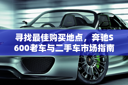 寻找最佳购买地点，奔驰S600老车与二手车市场指南,奔驰s600哪里买最好，s600老车二手车