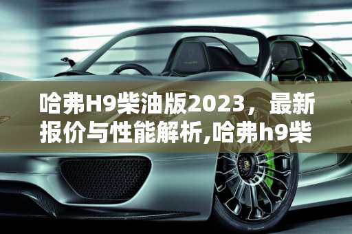 哈弗H9柴油版2023，最新报价与性能解析,哈弗h9柴油版2023最新报价