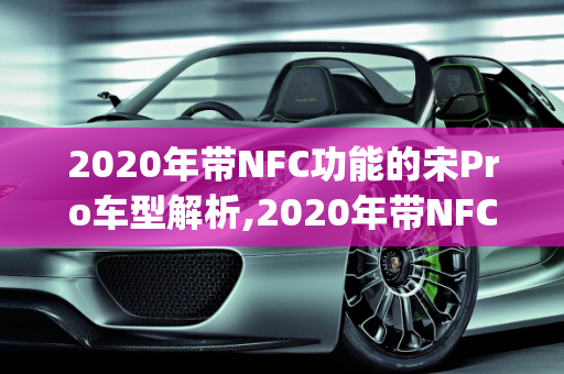 2020年带NFC功能的宋Pro车型解析,2020年带NFC宋pro是哪一款车型,新款车型2020