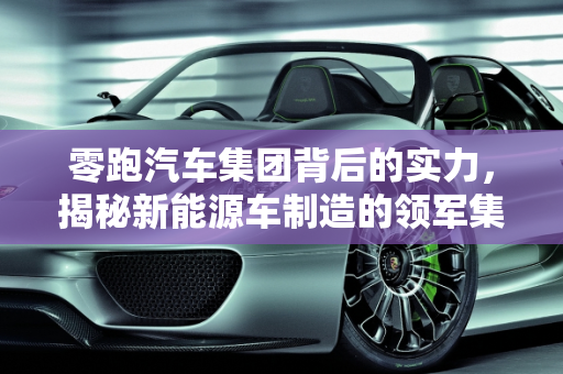 零跑汽车集团背后的实力，揭秘新能源车制造的领军集团,零跑汽车集团背后是哪家公司,什么集团造新能源车