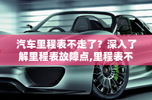 汽车里程表不走了？深入了解里程表故障点,里程表不走了是怎么回事，汽车里程表有哪些故障点