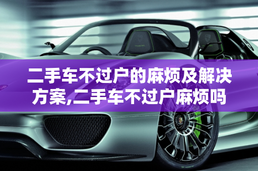 二手车不过户的麻烦及解决方案,二手车不过户麻烦吗怎么办,二手车不过户麻烦吗怎么办