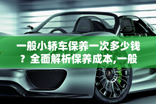 一般小轿车保养一次多少钱？全面解析保养成本,一般小轿车保养一次多少钱