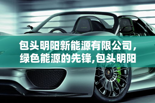 包头明阳新能源有限公司，绿色能源的先锋,包头明阳新能源有限公司
