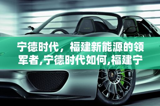 宁德时代，福建新能源的领军者,宁德时代如何,福建宁德新能源怎么样