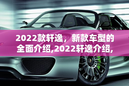 2022款轩逸，新款车型的全面介绍,2022轩逸介绍,轩逸新款车型