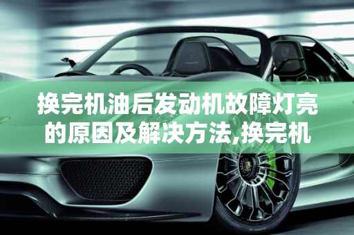 换完机油后发动机故障灯亮的原因及解决方法,换完机油后发动机故障灯亮是怎么搞的，换机油会造成汽车故障吗