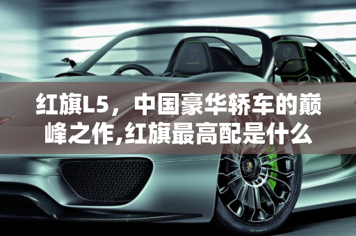 红旗L5，中国豪华轿车的巅峰之作,红旗最高配是什么车