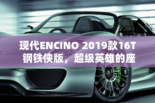 现代ENCINO 2019款16T 钢铁侠版，超级英雄的座驾,现代ENCINO2019款16T钢铁侠版怎么样，现代新款车型encino