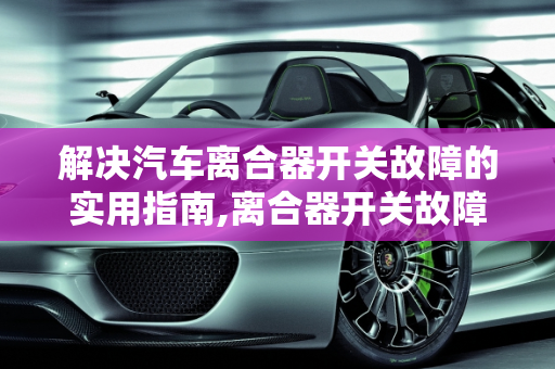 解决汽车离合器开关故障的实用指南,离合器开关故障怎么办,汽车离合器控制器故障现象