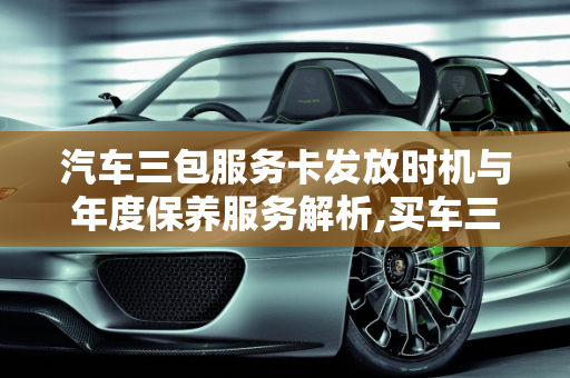 汽车三包服务卡发放时机与年度保养服务解析,买车三包服务卡什么时候给,汽车卡每年送几次保养