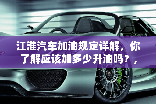 江淮汽车加油规定详解，你了解应该加多少升油吗？,江淮汽车加油规定详解！你知道该加多少升油吗？