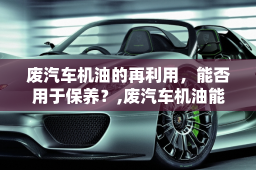 废汽车机油的再利用，能否用于保养？,废汽车机油能保养吗,废汽车机油能保养吗