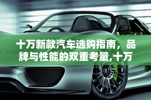 十万新款汽车选购指南，品牌与性能的双重考量,十万新款汽车选购指南，哪些品牌的车子好开？