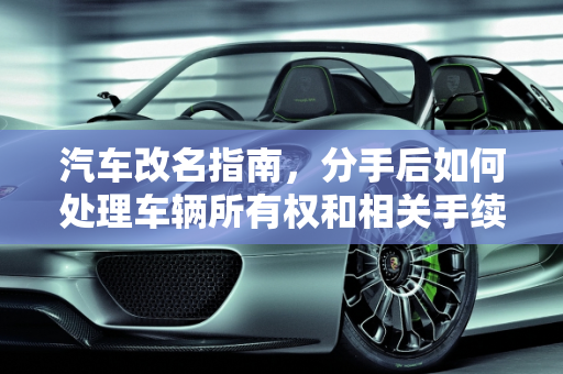 汽车改名指南，分手后如何处理车辆所有权和相关手续,汽车改名指南，分手后如何处理车辆所有权和相关手续