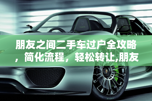 朋友之间二手车过户全攻略，简化流程，轻松转让,朋友之间二手车怎么办理过户，二手车转让给别人怎么转