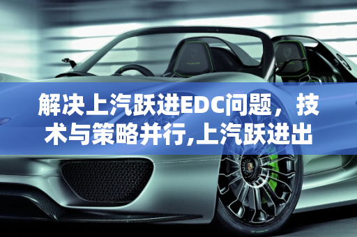解决上汽跃进EDC问题，技术与策略并行,上汽跃进出现edc怎么解决