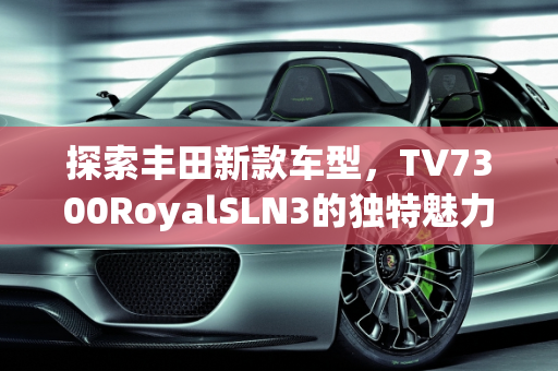 探索丰田新款车型，TV7300RoyalSLN3的独特魅力,丰田  tv7300royalsln3叫什么车型，丰田  新款车型
